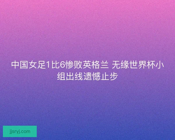 中国女足1比6惨败英格兰 无缘世界杯小组出线遗憾止步