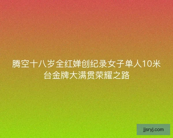 腾空十八岁全红婵创纪录女子单人10米台金牌大满贯荣耀之路