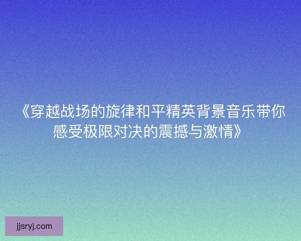 《穿越战场的旋律和平精英背景音乐带你感受极限对决的震撼与激情》