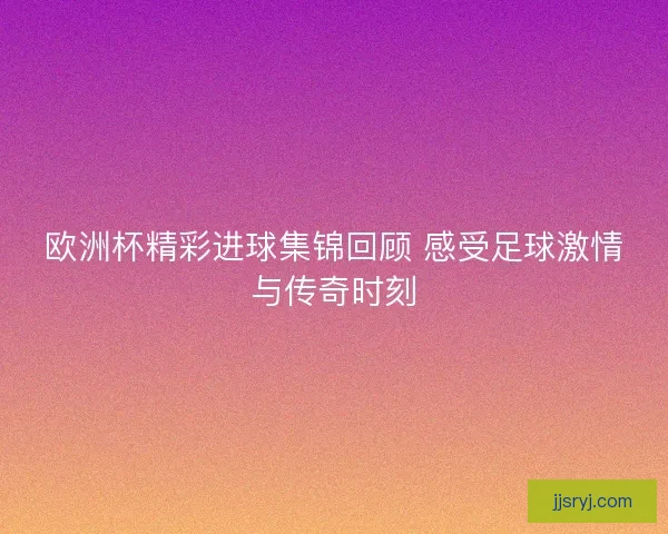 欧洲杯精彩进球集锦回顾 感受足球激情与传奇时刻